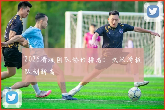 2026滑板团队协作排名：武汉滑板队创新高