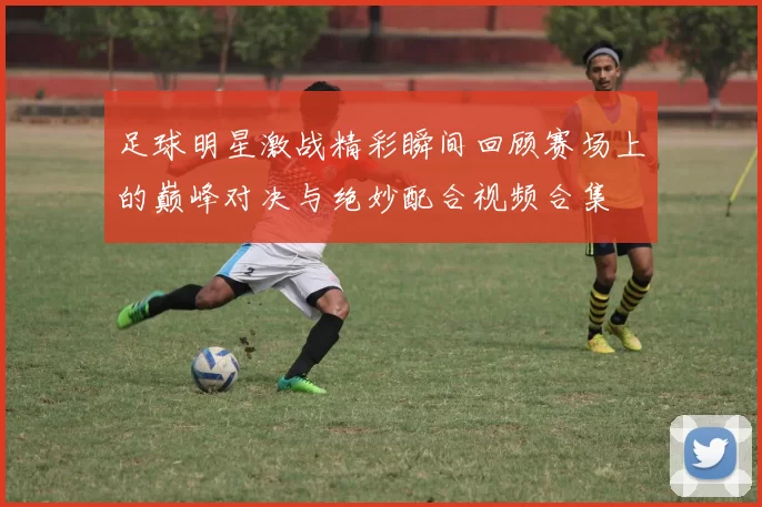 足球明星激战精彩瞬间回顾赛场上的巅峰对决与绝妙配合视频合集