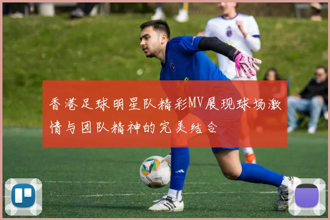 香港足球明星队精彩MV展现球场激情与团队精神的完美结合