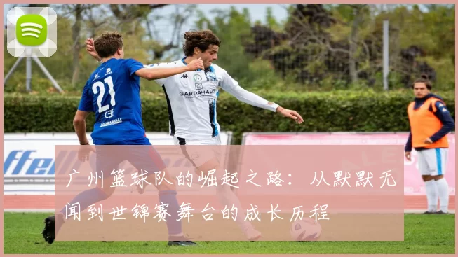 广州篮球队的崛起之路：从默默无闻到世锦赛舞台的成长历程