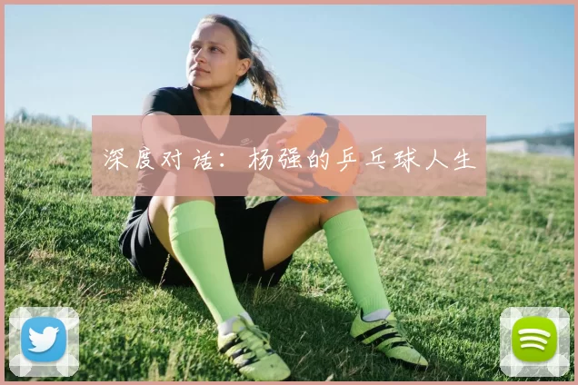 深度对话：杨强的乒乓球人生