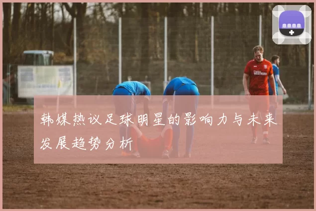 韩媒热议足球明星的影响力与未来发展趋势分析