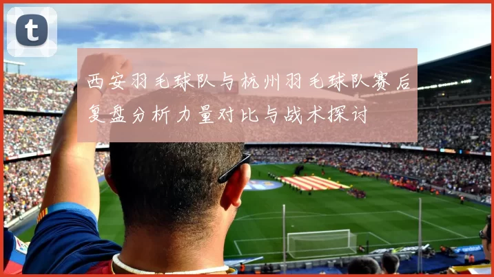 西安羽毛球队与杭州羽毛球队赛后复盘分析力量对比与战术探讨